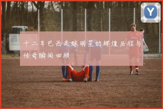 十二年巴西足球明星的辉煌历程与传奇瞬间回顾