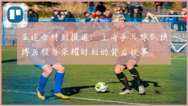 亚运会特别报道：上海乒乓球队拼搏历程与荣耀时刻的背后故事