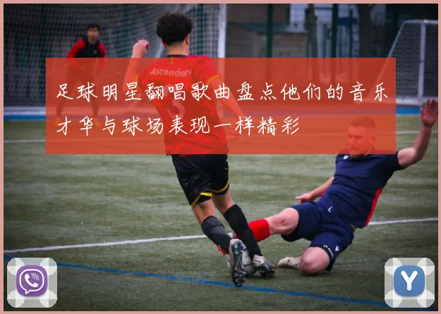 足球明星翻唱歌曲盘点他们的音乐才华与球场表现一样精彩