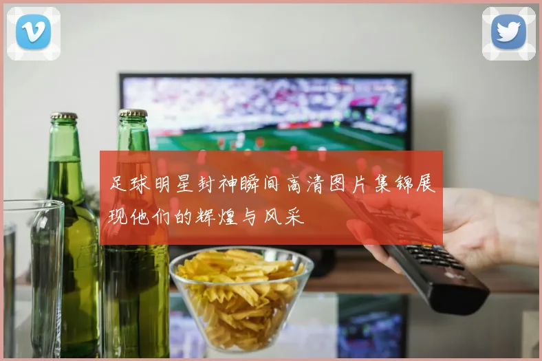 足球明星封神瞬间高清图片集锦展现他们的辉煌与风采