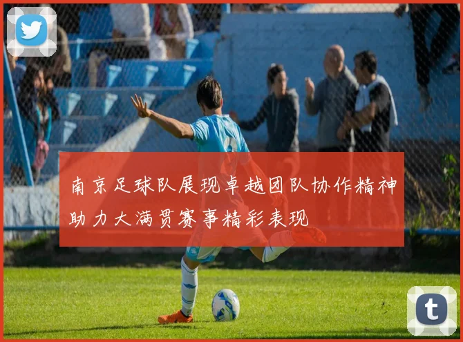 南京足球队展现卓越团队协作精神助力大满贯赛事精彩表现