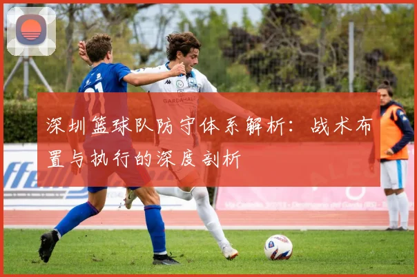 深圳篮球队防守体系解析：战术布置与执行的深度剖析