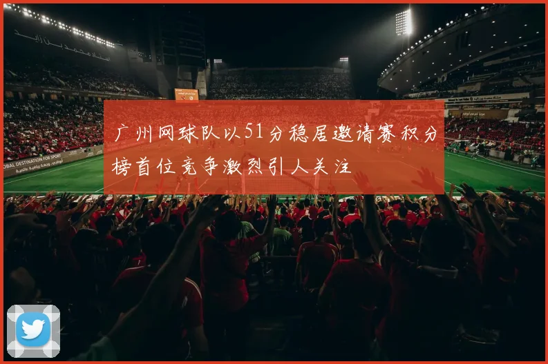 广州网球队以51分稳居邀请赛积分榜首位竞争激烈引人关注