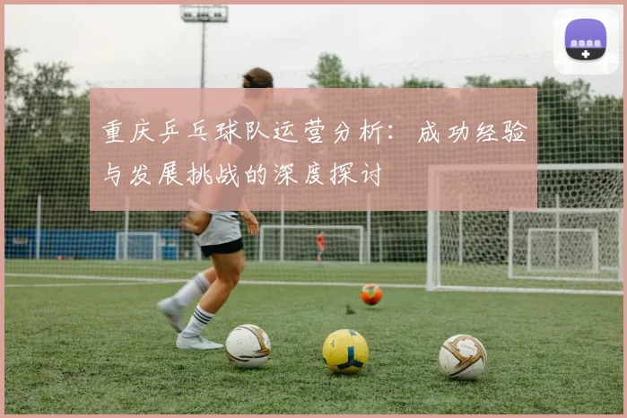重庆乒乓球队运营分析：成功经验与发展挑战的深度探讨