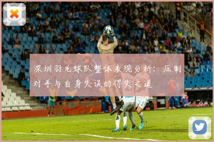 深圳羽毛球队整体表现分析：压制对手与自身失误的得失之道