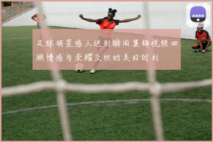 足球明星感人送别瞬间集锦视频回顾情感与荣耀交织的美好时刻