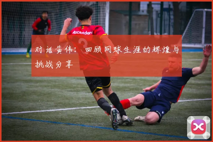 对话黄伟：回顾网球生涯的辉煌与挑战分享