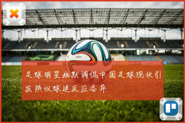 足球明星幽默调侃中国足球现状引发热议球迷反应各异