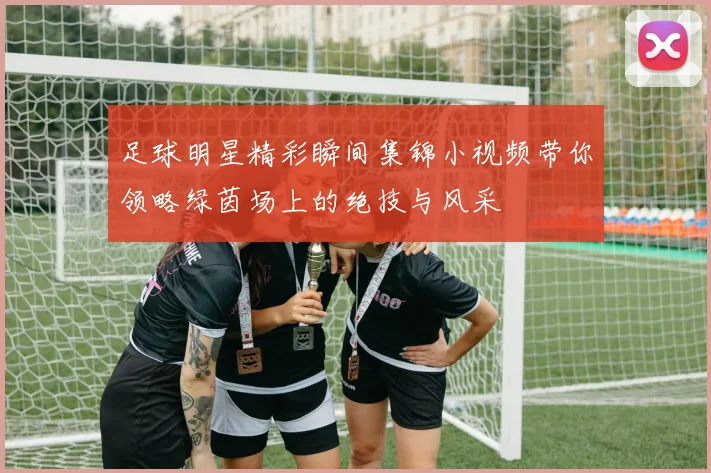 足球明星精彩瞬间集锦小视频带你领略绿茵场上的绝技与风采