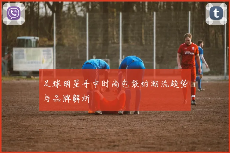 足球明星手中时尚包袋的潮流趋势与品牌解析