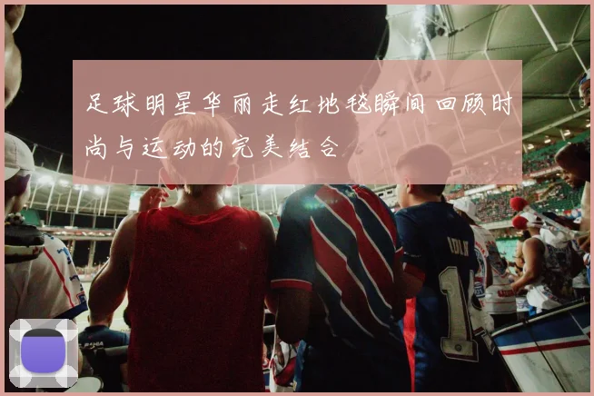 足球明星华丽走红地毯瞬间回顾时尚与运动的完美结合