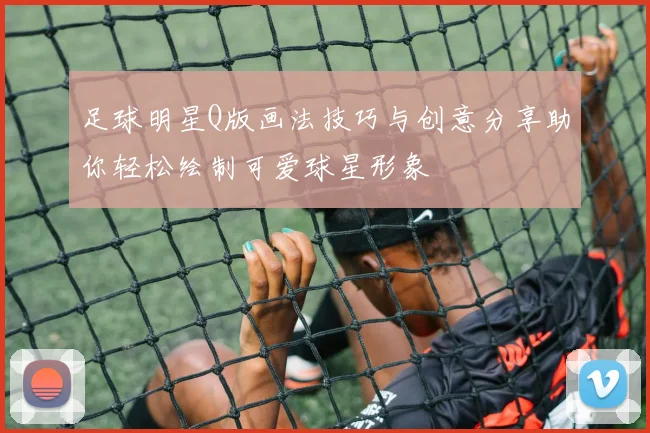 足球明星Q版画法技巧与创意分享助你轻松绘制可爱球星形象