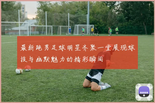 最新跑男足球明星齐聚一堂展现球技与幽默魅力的精彩瞬间