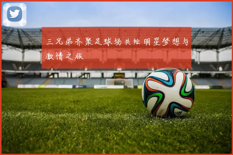 三兄弟齐聚足球场共绘明星梦想与激情之旅