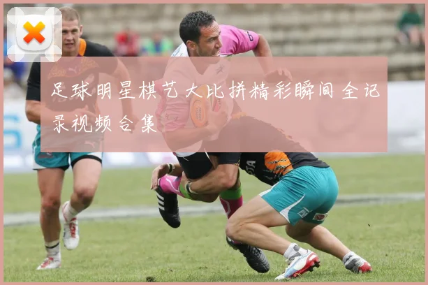 足球明星棋艺大比拼精彩瞬间全记录视频合集