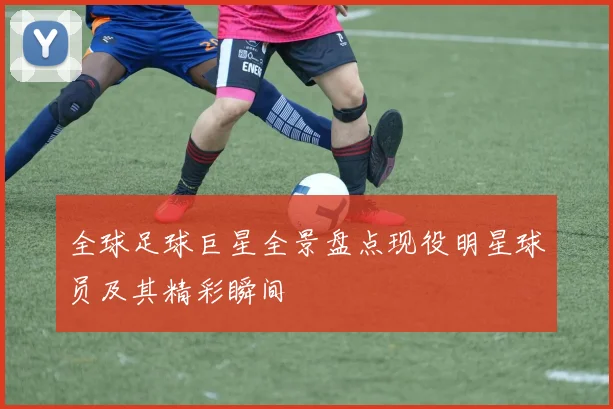 全球足球巨星全景盘点现役明星球员及其精彩瞬间