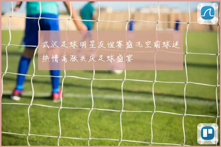 武汉足球明星友谊赛盛况空前球迷热情高涨共庆足球盛宴