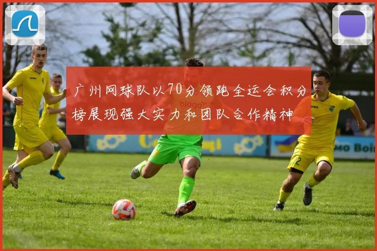 广州网球队以70分领跑全运会积分榜展现强大实力和团队合作精神