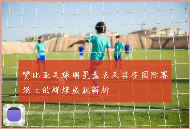 赞比亚足球明星盘点及其在国际赛场上的辉煌成就解析