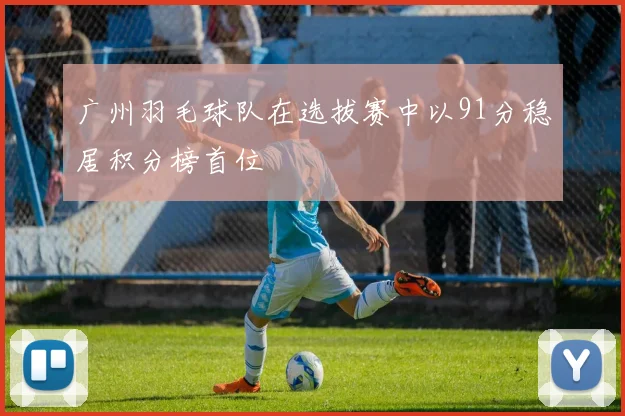 广州羽毛球队在选拔赛中以91分稳居积分榜首位