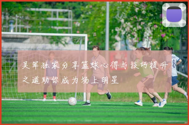 吴军独家分享篮球心得与技巧提升之道助你成为场上明星