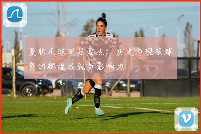 曼联足球明星盘点：历史与现役球员的辉煌成就与影响力