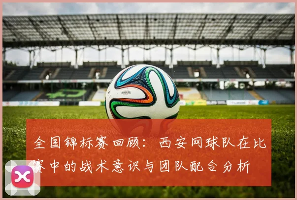 全国锦标赛回顾：西安网球队在比赛中的战术意识与团队配合分析