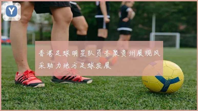 香港足球明星队员齐聚贵州展现风采助力地方足球发展