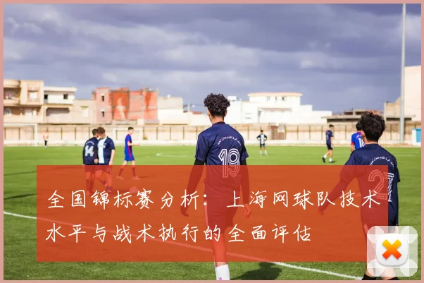 全国锦标赛分析：上海网球队技术水平与战术执行的全面评估