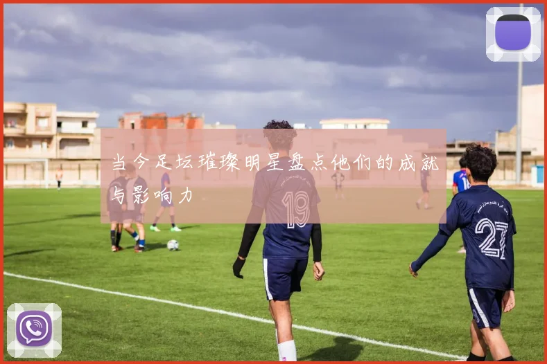 当今足坛璀璨明星盘点他们的成就与影响力