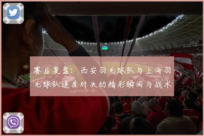 赛后复盘：西安羽毛球队与上海羽毛球队速度对决的精彩瞬间与战术分析