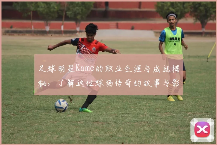 足球明星Kame的职业生涯与成就揭秘，了解这位球场传奇的故事与影响