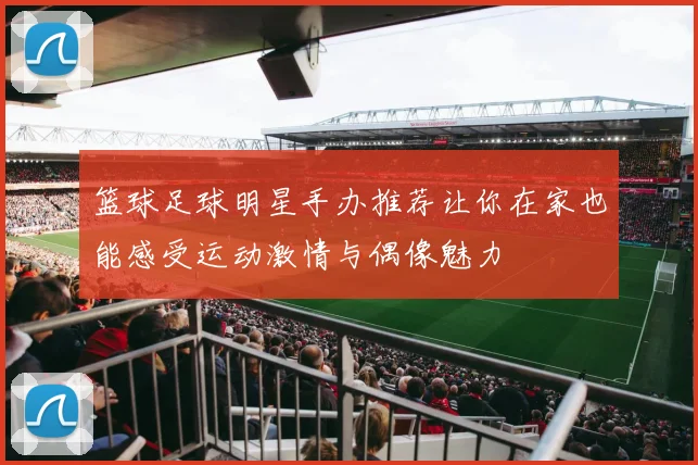 篮球足球明星手办推荐让你在家也能感受运动激情与偶像魅力