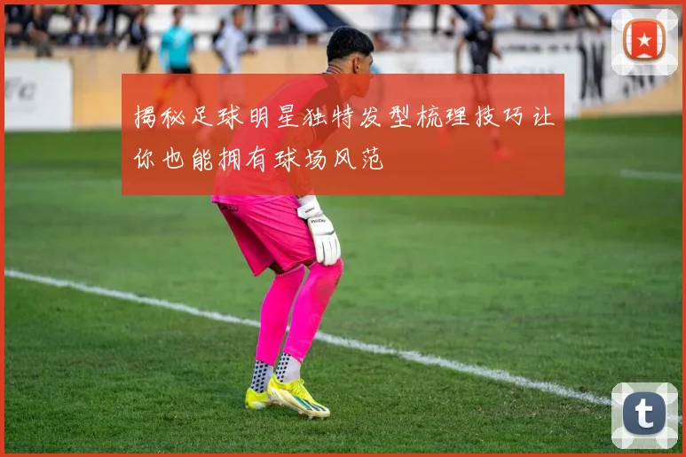 揭秘足球明星独特发型梳理技巧让你也能拥有球场风范
