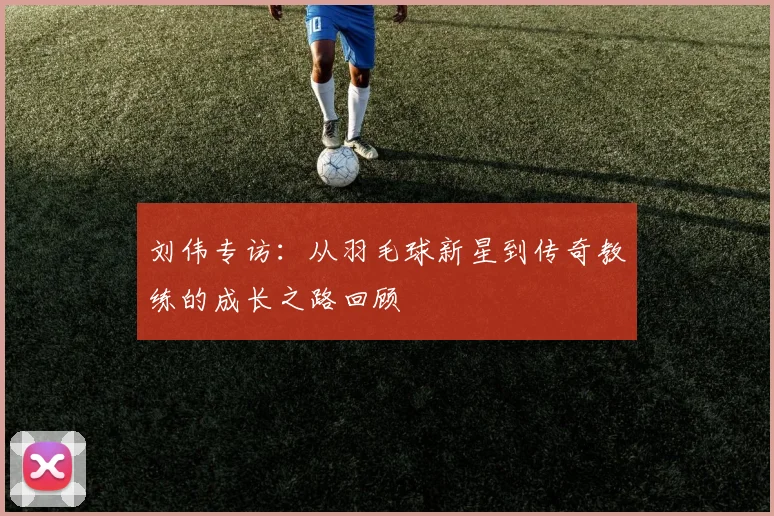 刘伟专访：从羽毛球新星到传奇教练的成长之路回顾