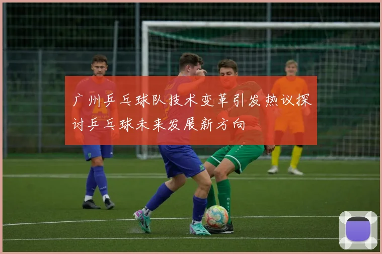 广州乒乓球队技术变革引发热议探讨乒乓球未来发展新方向