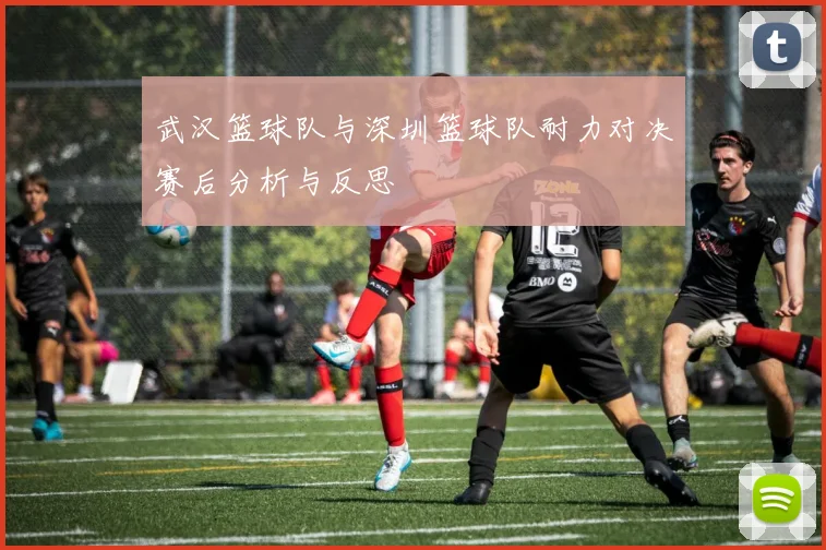 武汉篮球队与深圳篮球队耐力对决赛后分析与反思