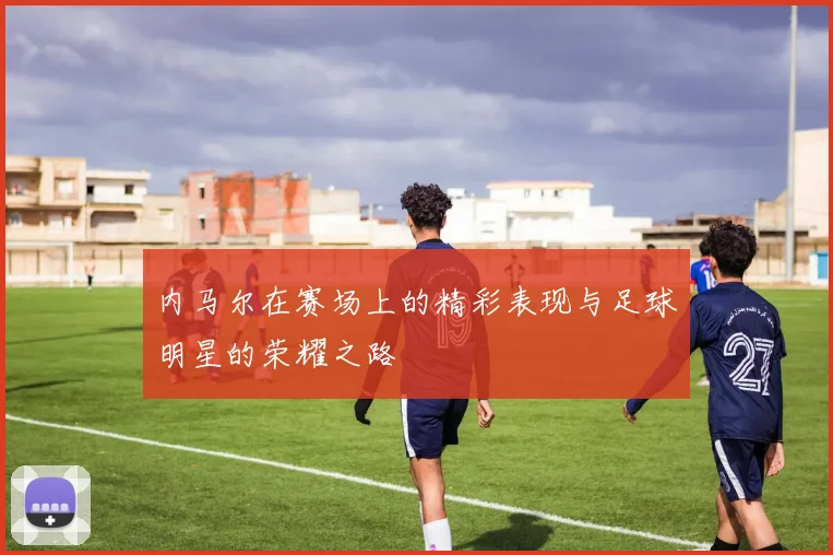 内马尔在赛场上的精彩表现与足球明星的荣耀之路