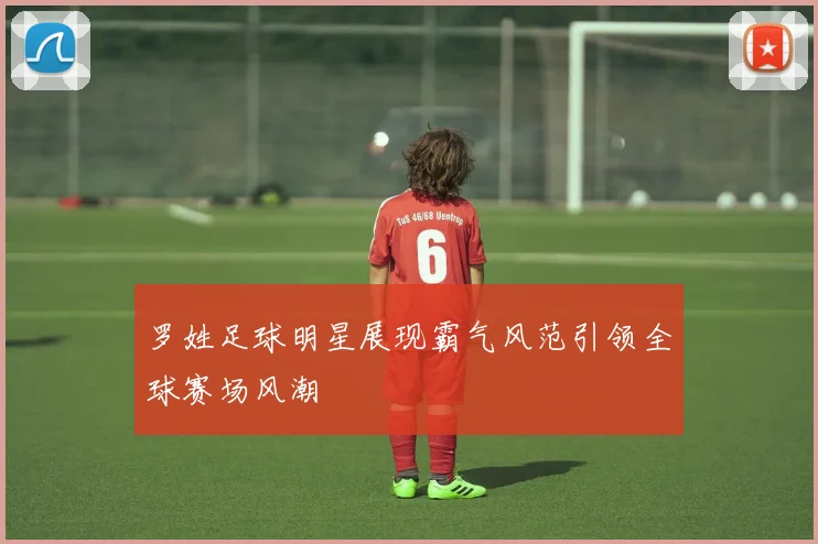 罗姓足球明星展现霸气风范引领全球赛场风潮