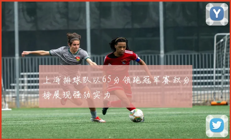 上海排球队以65分领跑冠军赛积分榜展现强劲实力