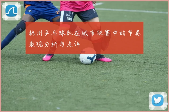 杭州乒乓球队在城市联赛中的节奏表现分析与点评