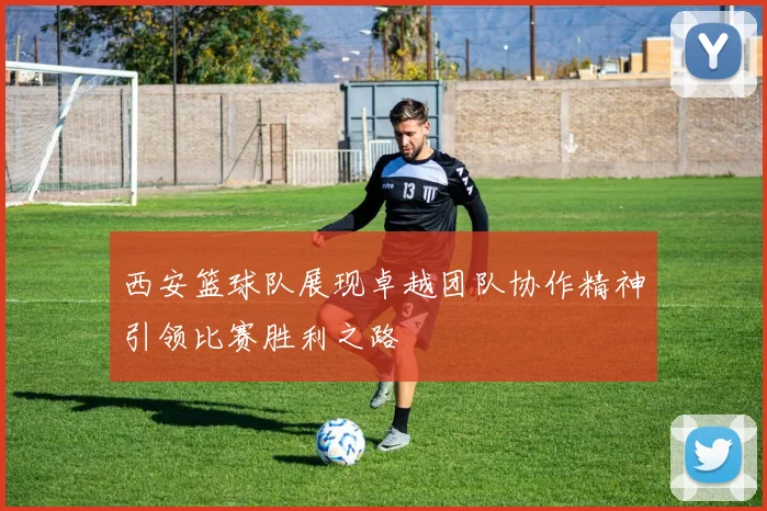 西安篮球队展现卓越团队协作精神引领比赛胜利之路