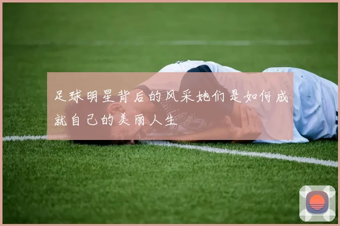 足球明星背后的风采她们是如何成就自己的美丽人生