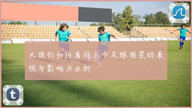 大佬们如何看待当今足球明星的表现与影响力分析