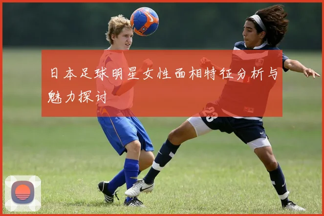 日本足球明星女性面相特征分析与魅力探讨